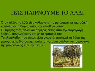 ΠΩΣ ΠΑΙΡΝΟΥΜΕ ΤΟ ΛΑΔΙ
Όταν πλέον το λάδι είχε καθαριστεί, το μετέφεραν με μια ειδική
κουτάλα σε πιθάρια, όπου και αποθηκευόταν.
Οι Κρήτες τότε, αλλά και σήμερα, εκτός από την παραγωγή
λαδιού, ασχολήθηκαν και με το εμπόριό του.
Το ελαιόλαδο, που όπως είναι γνωστό, αποτελεί τη βάση της
μεσογειακής διατροφής, φαίνεται να είναι μάλλον και το μυστικό
της μακροζωίας των Κρητικών.
 