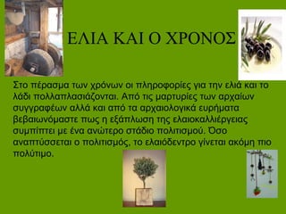 Η ΕΙΑ ΚΑΙ Ο ΧΡΟΝΟΣ
Στο πέρασμα των χρόνων οι πληροφορίες για την ελιά και το
λάδι πολλαπλασιάζονται. Από τις μαρτυρίες των αρχαίων
συγγραφέων αλλά και από τα αρχαιολογικά ευρήματα
βεβαιωνόμαστε πως η εξάπλωση της ελαιοκαλλιέργειας
συμπίπτει με ένα ανώτερο στάδιο πολιτισμού. Όσο
αναπτύσσεται ο πολιτισμός, το ελαιόδεντρο γίνεται ακόμη πιο
πολύτιμο.
 