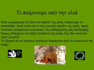 Τι παίρνουμε από την ελιά
Όλοι γνωρίζουμε ότι από τον καρπό της ελιάς παίρνουμε το
ελαιόλαδο. Αυτό είναι και το πιο γνωστό προϊόν της ελιάς, αφού
αποτελεί απαραίτητο συστατικό της καθημερινής μας διατροφής.
Όμως υπάρχουν και άλλα προϊόντα της ελιάς που δεν είναι και
τόσο γνωστά.
Το ξέρατε ότι το πράσινο σαπούνι παράγεται από το κουκούτσι της
ελιάς;
 