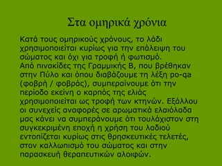 Στα ομηρικά χρόνια
Κατά τους ομηρικούς χρόνους, το λάδι
χρησιμοποιείται κυρίως για την επάλειψη του
σώματος και όχι για τροφή ή φωτισμό.
Από πινακίδες της Γραμμικής Β, που βρέθηκαν
στην Πύλο και όπου διαβάζουμε τη λέξη po-qa
(φοβρή / φοβράς), συμπεραίνουμε ότι την
περίοδο εκείνη ο καρπός της ελιάς
χρησιμοποιείται ως τροφή των κτηνών. Εξάλλου
οι συνεχείς αναφορές σε αρωματικά ελαιόλαδα
μας κάνει να συμπεράνουμε ότι τουλάχιστον στη
συγκεκριμένη εποχή η χρήση του λαδιού
εντοπίζεται κυρίως στις θρησκευτικές τελετές,
στον καλλωπισμό του σώματος και στην
παρασκευή θεραπευτικών αλοιφών.

 