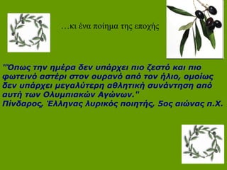 …κι ένα ποίημα της εποχής
"Όπως την ημέρα δεν υπάρχει πιο ζεστό και πιο
φωτεινό αστέρι στον ουρανό από τον ήλιο, ομοίως
δεν υπάρχει μεγαλύτερη αθλητική συνάντηση από
αυτή των Ολυμπιακών Αγώνων."
Πίνδαρος, Έλληνας λυρικός ποιητής, 5ος αιώνας π.Χ.
 