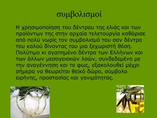 συμβολισμοί
Η χρησιμοποίηση του δέντρου της ελιάς και των
προϊόντων της στην αρχαία τελετουργία καθόρισε
από πολύ νωρίς τον συμβολισμό του σαν δέντρο
του καλού δίνοντας του μια ξεχωριστή θέση.
Πολύτιμο κι αγαπημένο δέντρο των Ελλήνων και
των άλλων μεσογειακών λαών, συνδεδεμένο με
την αναγέννηση και το φως, εξακολουθεί μέχρι
σήμερα να θεωρείται θεϊκό δώρο, σύμβολο
ειρήνης, προστασίας και γονιμότητας.
 