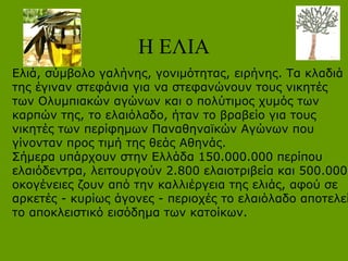 Η ΕΛΙΑ
Ελιά, σύμβολο γαλήνης, γονιμότητας, ειρήνης. Τα κλαδιά
της έγιναν στεφάνια για να στεφανώνουν τους νικητές
των Ολυμπιακών αγώνων και ο πολύτιμος χυμός των
καρπών της, το ελαιόλαδο, ήταν το βραβείο για τους
νικητές των περίφημων Παναθηναϊκών Αγώνων που
γίνονταν προς τιμή της θεάς Αθηνάς.
Σήμερα υπάρχουν στην Ελλάδα 150.000.000 περίπου
ελαιόδεντρα, λειτουργούν 2.800 ελαιοτριβεία και 500.000
οκογένειες ζουν από την καλλιέργεια της ελιάς, αφού σε
αρκετές - κυρίως άγονες - περιοχές το ελαιόλαδο αποτελεί
το αποκλειστικό εισόδημα των κατοίκων.
 