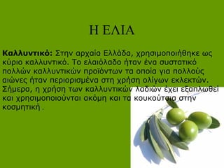 Η ΕΛΙΑ
Καλλυντικό: Στην αρχαία Ελλάδα, χρησιμοποιήθηκε ως
κύριο καλλυντικό. Το ελαιόλαδο ήταν ένα συστατικό
πολλών καλλυντικών προϊόντων τα οποία για πολλούς
αιώνες ήταν περιορισμένα στη χρήση ολίγων εκλεκτών.
Σήμερα, η χρήση των καλλυντικών λαδιών έχει εξαπλωθεί
και χρησιμοποιούνται ακόμη και τα κουκούτσια στην
κοσμητική .
 