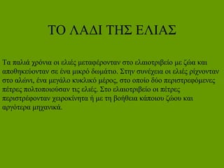 ΤΟ ΛΑΔΙ ΤΗΣ ΕΛΙΑΣ
Τα παλιά χρόνια οι ελιές μεταφέρονταν στο ελαιοτριβείο με ζώα και
αποθηκεύονταν σε ένα μικρό δωμάτιο. Στην συνέχεια οι ελιές ρίχνονταν
στο αλώνι, ένα μεγάλο κυκλικό μέρος, στο οποίο δύο περιστρεφόμενες
πέτρες πολτοποιούσαν τις ελιές. Στο ελαιοτριβείο οι πέτρες
περιστρέφονταν χειροκίνητα ή με τη βοήθεια κάποιου ζώου και
αργότερα μηχανικά.
 