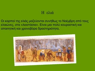 Η ελιά
Οι καρποί της ελιάς μαζεύονται συνήθως το Νοέμβρη από τους
ελαιώνες, στα «λιοστάσια». Είναι μια πολύ κουραστική και
απαιτητική και χρονοβόρα δραστηριότητα,
 