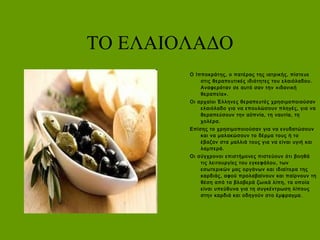 ΤΟ ΕΛΑΙΟΛΑΔΟ
Ο Ιπποκράτης, ο πατέρας της ιατρικής, πίστευε
στις θεραπευτικές ιδιότητες του ελαιόλαδου.
Αναφερόταν σε αυτό σαν την «ιδανική
θεραπεία».
Οι αρχαίοι Έλληνες θεραπευτές χρησιμοποιούσαν
ελαιόλαδο για να επουλώσουν πληγές, για να
θεραπεύσουν την αϋπνία, τη ναυτία, τη
χολέρα.
Επίσης το χρησιμοποιούσαν για να ενυδατώσουν
και να μαλακώσουν το δέρμα τους ή το
έβαζαν στα μαλλιά τους για να είναι υγιή και
λαμπερά.
Οι σύγχρονοι επιστήμονες πιστεύουν ότι βοηθά
τις λειτουργίες του εγκεφάλου, των
εσωτερικών μας οργάνων και ιδιαίτερα της
καρδιάς, αφού προλαβαίνουν και παίρνουν τη
θέση από τα βλαβερά ζωικά λίπη, τα οποία
είναι υπεύθυνα για τη συγκέντρωση λίπους
στην καρδιά και οδηγούν στο έμφραγμα.
 