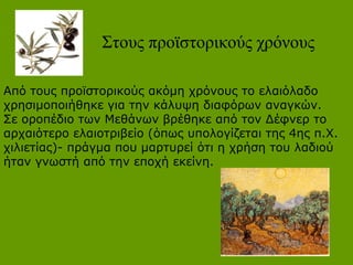 Στους προϊστορικούς χρόνους
Από τους προϊστορικούς ακόμη χρόνους το ελαιόλαδο
χρησιμοποιήθηκε για την κάλυψη διαφόρων αναγκών.
Σε οροπέδιο των Μεθάνων βρέθηκε από τον Δέφνερ το
αρχαιότερο ελαιοτριβείο (όπως υπολογίζεται της 4ης π.Χ.
χιλιετίας)- πράγμα που μαρτυρεί ότι η χρήση του λαδιού
ήταν γνωστή από την εποχή εκείνη.
 