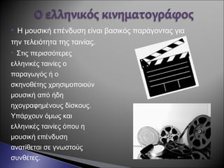  Η μουσική επένδυση είναι βασικός παράγοντας για
την τελειότητα της ταινίας.
 Στις περισσότερες
ελληνικές ταινίες ο
παραγωγός ή ο
σκηνοθέτης χρησιμοποιούν
μουσική από ήδη
ηχογραφημένους δίσκους.
Υπάρχουν όμως και
ελληνικές ταινίες όπου η
μουσική επένδυση
ανατίθεται σε γνωστούς
συνθέτες.
 
