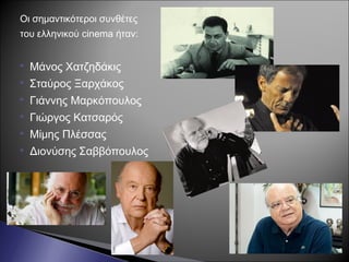 Οι σημαντικότεροι συνθέτες
του ελληνικού cinema ήταν:
 Μάνος Χατζηδάκις
 Σταύρος Ξαρχάκος
 Γιάννης Μαρκόπουλος
 Γιώργος Κατσαρός
 Μίμης Πλέσσας
 Διονύσης Σαββόπουλος
 