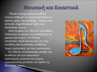 Πάντα υπάρχει στους συνθέτες
έντονη επιθυμία να «αναπαραστήσουν»
εικόνες μέσω της μουσικής, πράγμα που
αποτελεί παραδοσιακά πεδίο των
εικαστικών τεχνών.
Από τα μέσα του 19ου αι. οι συνθέτες
αναζητούν τη σχέση της μουσικής με το
χρώμα και το φως. Οι πίνακες
αποτελούν πηγή έμπνευσης για τους
συνθέτες και οι μουσικές συνθέσεις
πηγές έμπνευσης για τους εικαστικούς.
Τον 20ο αι. οι ανταλλαγές μεταξύ των
συνθετών και των εικαστικών
καλλιτεχνών γίνονται πιο συχνές,
συνενώνοντας με αυτόν τον τρόπο τις
δύο αυτές τέχνες.
 