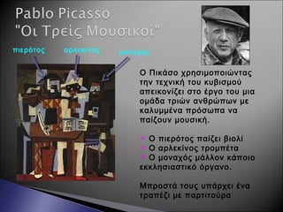 Ο Πικάσο χρησιμοποιώντας
την τεχνική του κυβισμού
απεικονίζει στο έργο του μια
ομάδα τριών ανθρώπων με
καλυμμένα πρόσωπα να
παίζουν μουσική.
 Ο πιερότος παίζει βιολί
 Ο αρλεκίνος τρομπέτα
 Ο μοναχός μάλλον κάποιο
εκκλησιαστικό όργανο.
Μπροστά τους υπάρχει ένα
τραπέζι με παρτιτούρα
πιερότος αρλεκίνος μοναχός
 