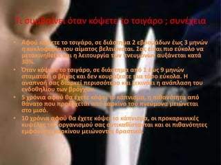 Τι συμβαίνει όταν κόψετε το τσιγάρο ; συνέχεια
• Αφού κόψετε το τσιγάρο, σε διάστημα 2 εβδομάδων έως 3 μηνών
η κυκλοφορία του αίματος βελτιώνεται. Σας είναι πιο εύκολο να
μετακινηθείτε και η λειτουργία των πνευμόνων αυξάνεται κατά
30%.
• Όταν κόψετε το τσιγάρο, σε διάστημα από 1 έως 9 μηνών
σταματάει ο βήχας και δεν κουράζεστε πια τόσο εύκολα. Η
αναπνοή σας διαρκεί περισσότερο και ξεκινάει η ανάπλαση του
ενδοθηλίου των βρόγχων.
• 5 χρόνια αφού θα έχετε κόψει το κάπνισμα, η πιθανότητα από
θάνατο που προέρχεται από καρκίνο του πνεύμονα μειώνεται
στο μισό.
• 10 χρόνια αφού θα έχετε κόψει το κάπνισμα, οι προκαρκινικές
κυψέλες του οργανισμού σας αντικαθίστανται και οι πιθανότητες
εμφάνισης καρκίνου μειώνονται δραστικά.
 