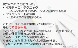 次の2つのことをやった。
•  ポモドーロ・テクニック
–  1タスクを25分で区切切り、タスクに集中するため
•  タスクシュートの活⽤用
–  1⽇日のタスクを管理理するため
これで⽇日々の仕事を集中して効率率率的に。
そして時間を作る。
もちろん、それでも割り込みはあるし、思う通りにそ
の⽇日の仕事が進まない⽇日もある。
そんな⽇日はカイゼン活動はしない。
うまくいった⽇日だけカイゼン活動をする。
1⼈人からでもカイゼン活動少しずつ積み重ねる。
Photo	
  by	
  pakutaso.com	
 