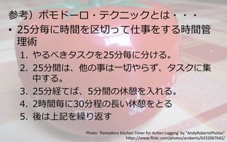 参考）ポモドーロ・テクニックとは・・・
•  25分毎に時間を区切切って仕事をする時間管
理理術
1.  やるべきタスクを25分毎に分ける。
2.  25分間は、他の事は⼀一切切やらず、タスクに集
中する。
3.  25分経てば、5分間の休憩を⼊入れる。
4.  2時間毎に30分程の⻑⾧長い休憩をとる
5.  後は上記を繰り返す
Photo:	
  'Pomodoro	
  Kitchen	
  Timer	
  for	
  Ac6on	
  Logging'	
  by	
  "AndyRobertsPhotos”	
  
h:ps://www.ﬂickr.com/photos/aroberts/6332067642/	
 