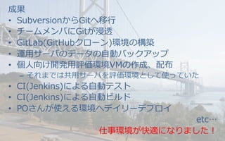 成果
•  SubversionからGitへ移⾏行行
•  チームメンバにGitが浸透
•  GitLab(GitHubクローン)環境の構築
•  運⽤用サーバのデータの⾃自動バックアップ
•  個⼈人向け開発⽤用評価環境VMの作成、配布
–  それまでは共⽤用サーバを評価環境として使っていた
•  CI(Jenkins)による⾃自動テスト
•  CI(Jenkins)による⾃自動ビルド
•  POさんが使える環境へデイリーデプロイ
etc…
仕事環境が快適になりました！
 