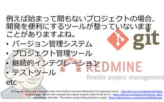例例えば始まって間もないプロジェクトの場合、
開発を便便利利にするツールが整っていないまま
ことがありますよね。
•  バージョン管理理システム
•  プロジェクト管理理ツール
•  継続的インテグレーション
•  テストツール
etc…
Git	
  Logo	
  by	
  Jason	
  Long	
  is	
  licensed	
  under	
  the	
  Crea6ve	
  Commons	
  A:ribu6on	
  3.0	
  Unported	
  License.	
  -­‐	
  h:p://git-­‐scm.com/downloads/logos	
  
Redmine	
  logo	
  -­‐	
  Mar6n	
  Herr	
  released	
  the	
  original	
  artwork	
  under	
  CC-­‐BY-­‐SA	
  2.5	
  -­‐	
  h:ps://github.com/edavis10/redmine_logo/	
  
Jenkins	
  logo	
  with	
  6tle	
  -­‐	
  The	
  Jenkins	
  project	
  (h:p://jenkins-­‐ci.org/)	
  -­‐	
  h:ps://wiki.jenkins-­‐ci.org/display/JENKINS/Logo	
  
	
  
 