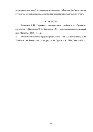 10
підвищення мотивації до навчання, підвищення інформаційної культури як
студентів, так і викладачів, ефективного використання навчального часу.
ЛІТЕРАТУРА
1. Башмаков А. И. Разработка компьютерных учебников и обучающих
систем / А. И. Башмаков, И. А. Башмаков. – М.: Информационно-издательский
дом «Филинъ», 2003. – 616 с.
2. Основи комп'ютерної графіки: [навч. посіб.] / В. С. Березовський, В. О.
Потієнко, І. О. Завадський ; за заг. ред. А. М. Гуржія. − К.: BHV, 2009. − 400 с.
 