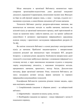 13
Місце викладача в організації Веб-квесту визначається через
створення організаційно-педагогічних умов реалізації пошукової
діяльності, керування її параметрами, визначенням часових меж. Викладач
не бере на себе функції джерела знань, а лише – тьютора, студенти не є
пасивними слухачами, а самостійними діяльними суб’єктами навчання.
Технологія Веб-квест реалізує ресурсно-орієнтоване навчання, яке
визначається як комплекс методів та засобів навчання, націлених на
цілісний підхід до організації навчального процесу, який зорієнтований не
тільки на засвоєння знань і набуття навичок, але і на тренінг здібностей
самостійного й активного перетворення інформаційного середовища
шляхом пошуку і практичного застосування інформаційних ресурсів [2,
76–80].
Як освітня технологія Веб-квест в основі реалізовує конструктивний
підхід до навчання. Проблемні завдання-проекти з використанням
елементів рольової гри виконуються через інтеграцію ІКТ, ресурсів
Інтернету в навчання різних предметів. Особливістю використання даної
технології в підготовці майбутнього фахівця є споживання інформації не в
готовому вигляді, а через максимальне входження студента в пошукову
творчу комунікативну діяльність, з можливою інтеграцією методів,
програмового навчання, проектного, методу бесіди, Дальтон-план
методику, форм організації навчання. Отже, технологія Веб-квесту дає
змогу поєднувати активні методи, форми навчання та переваги
інформаційно-комунікаційних технологій.
Класифікація Веб-квестів зумовлена різними типами завдань, серед
яких виділяють дванадцять:
1. Compilationtasks (завдання зі збирання даних) – це найпростіший
веб-квест.
2. Judgementtasks – завдання на власну думку, погляд.
3. Retellingtasks (завдання на переказ) – пошук інформації з метою її
подальшого переказу.
 
