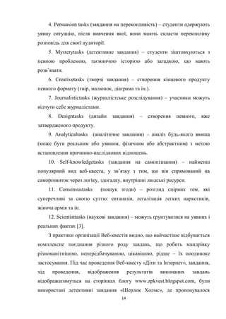 14
4. Persuasion tasks (завдання на переконливість) – студенти одержують
уявну ситуацію, після вивчення якої, вони мають скласти переконливу
розповідь для своєї аудиторії.
5. Mysterytasks (детективне завдання) – студенти зіштовхуються з
певною проблемою, таємничою історією або загадкою, що мають
розв’язати.
6. Creativetasks (творчі завдання) – створення кінцевого продукту
певного формату (твір, малюнок, діаграма та ін.).
7. Journalistictasks (журналістське розслідування) – учасники можуть
відчути себе журналістами.
8. Designtasks (дизайн завдання) – створення певного, вже
затвердженого продукту.
9. Analyticaltasks (аналітичне завдання) – аналіз будь-якого явища
(може бути реальним або уявним, фізичним або абстрактним) з метою
встановлення причинно-наслідкових відношень.
10. Self-knowledgetasks (завдання на самопізнання) – найменш
популярний вид веб-квеста, у зв’язку з тим, що він спрямований на
саморозвиток через логіку, здогадку, внутрішні людські ресурси.
11. Consensustasks (пошук згоди) – розгляд спірних тем, які
суперечливі за своєю суттю: евтаназія, легалізація легких наркотиків,
жіноча армія та ін.
12. Scientisttasks (наукові завдання) – можуть ґрунтуватися на уявних і
реальних фактах [3].
З практики організації Веб-квестів видно, що найчастіше відбувається
комплексне поєднання різного роду завдань, що робить мандрівку
різноманітнішою, непередбачуваною, цікавішою, рідше – їх поодиноке
застосування. Під час проведення Веб-квесту «Діти та Інтернет», завдання,
хід проведення, відображення результатів виконаних завдань
відображатимуться на сторінках блогу www.zpkvest.blogspot.com, були
використані детективні завдання «Шерлок Холмс», де пропонувалося
 