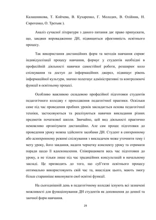 29
Калашникова, Т. Койчева, В. Кухаренко, Г. Молодих, В. Олійник, Н.
Сиротенко, О. Третьяк ).
Аналіз сучасної літератури з даного питання дає право припускати,
що, завдяки впровадженню ДН, підвищиться ефективність освітнього
процесу.
Так використання дистанційних форм та методів навчання сприяє
індивідуалізації процесу навчання, формує у студентів необхідні в
професійній діяльності навички самостійної роботи, розширює коло
спілкування та доступ до інформаційних джерел, підвищує рівень
інформаційної культури, значно полегшує адміністративні та контролюючі
функції в освітньому процесі.
Особливо важливою складовою професійної підготовки студентів
педагогічного коледжу є проходження педагогічної практики. Оскільки
саме під час проведення пробних уроків закладається основа педагогічної
техніки, застосовуються та реалізуються навички викладання різних
предметів початкової школи. Звичайно, цей вид діяльності практично
неможливо організувати дистанційно. Але сам процес підготовки до
проведення уроку можна здійснити засобами ДН. Студент в синхронному
або асинхронному режимі спілкування з викладачем може уточнити тему і
мету уроку, його завдання, надати чернетку конспекту уроку та отримати
поради щодо її вдосконалення. Співпрацювати весь час підготовки до
уроку, а не тільки лише під час традиційних консультацій в начальному
закладі. Це призводить до того, що суб’єкти освітнього процесу
оптимально використовують свій час та, внаслідок цього, мають змогу
більш старанніше виконувати свої освітні функції.
На сьогоднішній день в педагогічному коледжі існують всі зазначені
можливості для функціонування ДН студентів як доповнення до денної та
заочної форм навчання.
 