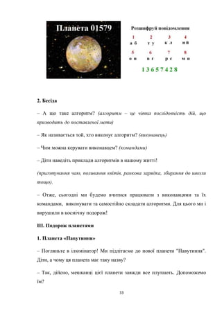 33
2. Бесіда
– А що таке алгоритм? (алгоритм – це чітка послідовність дій, що
призводить до поставленої мети)
– Як називається той, хто виконує алгоритм? (виконавець)
– Чим можна керувати виконавцем? (командами)
– Діти наведіть приклади алгоритмів в нашому житті!
(приготування чаю, поливання квітів, ранкова зарядка, збирання до школи
тощо).
– Отже, сьогодні ми будемо вчитися працювати з виконавцями та їх
командами, виконувати та самостійно складати алгоритми. Для цього ми і
вирушили в космічну подорож!
ІІІ. Подорож планетами
1. Планета «Павутиння»
– Погляньте в ілюмінатор! Ми підлітаємо до нової планети "Павутиння".
Діти, а чому ця планета має таку назву?
– Так, дійсно, мешканці цієї планети завжди все плутають. Допоможемо
їм?
 