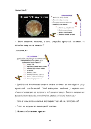 34
Завдання №1
– Ваше завдання: визначте, в яких ситуаціях присутній алгоритм та
поясніть чому ви так вважаєте?
Завдання №2
– Допоможіть мешканцям планети знайти алгоритм та розташувати дії у
правильній послідовності. (Учні виконують завдання у персональних
«Зоряних атласах», де розміщені всі завдання уроку. Вчитель цікавиться
результатами роботи кожного учня. Надає необхідну допомогу.)
– Діти, а чому послідовність, в якій переплутані дії, не є алгоритмом?
– Отже, ми вирушаємо до наступної планети.
2. Планета «Записаних кроків»
 