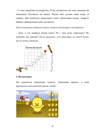 36
– І з цим завданням ви впорались. В нас залишилось ще одне завдання від
мешканців. Погляньте на дошку. Їжачок вміє ходити лише вгору та
ліворуч. Вам необхідно намалювати шлях стрілочками (вгору, ліворуч).
Оберіть найкоротший шлях для їжачка.
(Після виконання завдання учнями, вчитель демонструє свій варіант.)
– Діти, а хто знайшов інший шлях? Чи є ваш шлях коротшим? Чи,
можливо, він довший? (після міркувань, учні приходять до єдиної думки,
що всі шляхи однакові)
3. Фізхвилинка
Ми допомогли мешканцям планети «Записаних кроків», а вони
пропонують нам відпочити разом з ними.
 