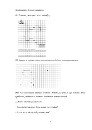 38
Завдання із «Зоряного атласу»
№1 Запиши у комірках шлях автобусу
№2 Намалюй за поданим зразком та познач шлях необхідними командами-стрілками.
(Під час виконання завдань вчитель допомагає учням, що мають певні
проблеми у виконанні завдань, навідними запитаннями).
3. Аналіз практичної роботи
– Діти, кому завдання було виконувати легко?
– А для кого завдання були важкими?
 