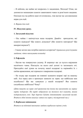 39
– Я побачив, що майже всі впорались із завданнями. Молодці! Отже, ми
допомогли мешканцям планети завантажити човен та розв’язати завдання.
Оскільки під час роботи наші очі втомились, тож настав час для виконання
вправ для очей.
4. Вправи для очей
IV. Підсумки уроку.
1. Загальний підсумок
– Ось майже і закінчується наша подорож. Давайте пригадаємо, які
планети відвідали? Що нового дізналися? (Які поняття повторили? Що
використовували?)
– З якою метою нам потрібно вивчати алгоритми? (правильно розв’язувати
завдання, чітко виконувати команди)
2. Рефлексія
– Настав час повернутися додому. Я запрошує вас до пульта керування
космічного човна. Покладіть на нього свої долоні та заплющить очі.
Пригадайте свої думки на початку нашої подорожі та порівняйте їх з
своїми враженнями, які отримали в завершення подорожі.
– На згадку про подорож ми повинні залишити яскраві зорі на нашому
небі. Але перед цим я пропоную записати на зорях: що найбільше вам
подобалось? Що вас здивувало у нашій подорожі? Яка планета
сподобалась найбільше? Чому?
(Діти пишуть на зорях свої враження та думки та наклеюють на зоряну
карту подорожі. На карті зображено на темного тлі планети, якими
подорожували учні. Зорі доречно будуть доповнювати загальний вигляд.
Вчитель обов’язково аналізує записи на зорях у післяурочний час.)
3. Вербальне оцінювання
Вчитель на підставі виконаних завдань вербально оцінює учнів.
 