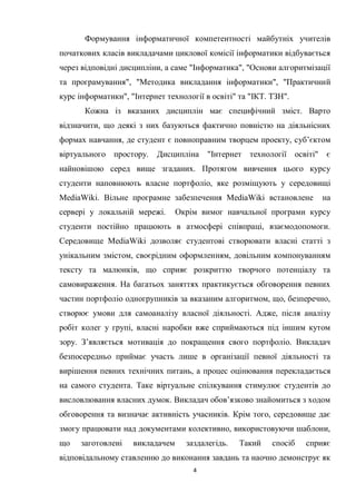 4
Формування інформатичної компетентності майбутніх учителів
початкових класів викладачами циклової комісії інформатики відбувається
через відповідні дисципліни, а саме "Інформатика", "Основи алгоритмізації
та програмування", "Методика викладання інформатики", "Практичний
курс інформатики", "Інтернет технології в освіті" та "ІКТ. ТЗН".
Кожна із вказаних дисциплін має специфічний зміст. Варто
відзначити, що деякі з них базуються фактично повністю на діяльнісних
формах навчання, де студент є повноправним творцем проекту, суб’єктом
віртуального простору. Дисципліна "Інтернет технології освіті" є
найновішою серед вище згаданих. Протягом вивчення цього курсу
студенти наповнюють власне портфоліо, яке розміщують у середовищі
MediaWiki. Вільне програмне забезпечення MediaWiki встановлене на
сервері у локальній мережі. Окрім вимог навчальної програми курсу
студенти постійно працюють в атмосфері співпраці, взаємодопомоги.
Середовище MediaWiki дозволяє студентові створювати власні статті з
унікальним змістом, своєрідним оформленням, довільним компонуванням
тексту та малюнків, що сприяє розкриттю творчого потенціалу та
самовираження. На багатьох заняттях практикується обговорення певних
частин портфоліо одногрупників за вказаним алгоритмом, що, безперечно,
створює умови для самоаналізу власної діяльності. Адже, після аналізу
робіт колег у групі, власні наробки вже сприймаються під іншим кутом
зору. З’являється мотивація до покращення свого портфоліо. Викладач
безпосередньо приймає участь лише в організації певної діяльності та
вирішення певних технічних питань, а процес оцінювання перекладається
на самого студента. Таке віртуальне спілкування стимулює студентів до
висловлювання власних думок. Викладач обов’язково знайомиться з ходом
обговорення та визначає активність учасників. Крім того, середовище дає
змогу працювати над документами колективно, використовуючи шаблони,
що заготовлені викладачем заздалегідь. Такий спосіб сприяє
відповідальному ставленню до виконання завдань та наочно демонструє як
 