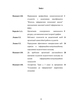 40
Зміст
Попович І.Ф. Формування професійних компетентностей
студентів з додатковою кваліфікацією
"Вчитель інформатики початкової школи"
викладачами циклової комісії інформатики та
БЖД
3
Бородін А.А. Організація електронного навчального
ресурсу для вивчення комп‘ютерної графіки
9
Лецюк І.З. Веб-квест технологія як дидактичний засіб
організації самостійної роботи студентів
11
Лецюк І.З. Передумови ефективного використання веб-
сервісів в інформаційно-комунікаційному
середовищі педагогічного коледжу
24
Попович І.Ф. До проблеми організації дистанційного
навчання студентів педагогічного коледжу на
основі інформаційно-комунікаційних
технологій
28
Попович І.Ф. Алгоритми. Урок у 3 класі за програмою
"Сходиники до інформатики" (варіативна
складова)
31
 