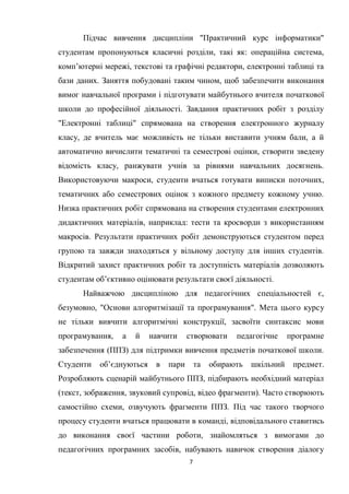 7
Підчас вивчення дисципліни "Практичний курс інформатики"
студентам пропонуються класичні розділи, такі як: операційна система,
комп’ютерні мережі, текстові та графічні редактори, електронні таблиці та
бази даних. Заняття побудовані таким чином, щоб забезпечити виконання
вимог навчальної програми і підготувати майбутнього вчителя початкової
школи до професійної діяльності. Завдання практичних робіт з розділу
"Електронні таблиці" спрямована на створення електронного журналу
класу, де вчитель має можливість не тільки виставити учням бали, а й
автоматично вичислити тематичні та семестрові оцінки, створити зведену
відомість класу, ранжувати учнів за рівнями навчальних досягнень.
Використовуючи макроси, студенти вчаться готувати виписки поточних,
тематичних або семестрових оцінок з кожного предмету кожному учню.
Низка практичних робіт спрямована на створення студентами електронних
дидактичних матеріалів, наприклад: тести та кросворди з використанням
макросів. Результати практичних робіт демонструються студентом перед
групою та завжди знаходяться у вільному доступу для інших студентів.
Відкритий захист практичних робіт та доступність матеріалів дозволяють
студентам об’єктивно оцінювати результати своєї діяльності.
Найважчою дисципліною для педагогічних спеціальностей є,
безумовно, "Основи алгоритмізації та програмування". Мета цього курсу
не тільки вивчити алгоритмічні конструкції, засвоїти синтаксис мови
програмування, а й навчити створювати педагогічне програмне
забезпечення (ППЗ) для підтримки вивчення предметів початкової школи.
Студенти об’єднуються в пари та обирають шкільний предмет.
Розробляють сценарій майбутнього ППЗ, підбирають необхідний матеріал
(текст, зображення, звуковий супровід, відео фрагменти). Часто створюють
самостійно схеми, озвучують фрагменти ППЗ. Під час такого творчого
процесу студенти вчаться працювати в команді, відповідального ставитись
до виконання своєї частини роботи, знайомляться з вимогами до
педагогічних програмних засобів, набувають навичок створення діалогу
 