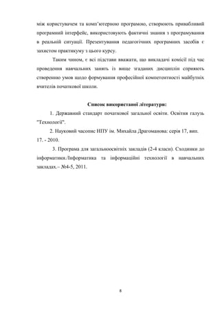 8
між користувачем та комп’ютерною програмою, створюють привабливий
програмний інтерфейс, використовують фактичні знання з програмування
в реальній ситуації. Презентування педагогічних програмних засобів є
захистом практикуму з цього курсу.
Таким чином, є всі підстави вважати, що викладачі комісії під час
проведення навчальних занять із вище згаданих дисциплін сприяють
створенню умов щодо формування професійної компетентності майбутніх
вчителів початкової школи.
Список використаної літератури:
1. Державний стандарт початкової загальної освіти. Освітня галузь
"Технології".
2. Науковий часопис НПУ ім. Михайла Драгоманова: серія 17, вип.
17. - 2010.
3. Програма для загальноосвітніх закладів (2-4 класи). Сходинки до
інформатики./Інформатика та інформаційні технології в навчальних
закладах.– №4-5, 2011.
 