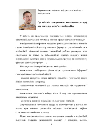 9
Бородін А.А., викладач інформатики, магістр з
інформатики
Організація електронного навчального ресурсу
для вивчення комп‘ютерної графіки
У роботі, що представлена, розглядаються питання впровадження
електронних навчальних ресурсів у освітній процес навчального закладу.
Використання електронних ресурсів в рамках дистанційного навчання
сприяє індивідуалізації процесу навчання, формує у студентів необхідні в
професійній діяльності навички самостійної роботи, розширює коло
спілкування та доступ до інформаційних джерел, підвищує рівень
інформаційної культури, значно полегшує адміністративні та контролюючі
функції в освітньому процесі [1].
Пропонується електронний ресурс, який реалізує:
- можливість комбінування різних форм представлення інформації
(текстової, графічної, анімації, відео);
- надання студентові права керувати розміром і черговістю видачі
порцій навчального матеріалу;
- забезпечення можливості для гнучкої взаємодії між студентами і
викладачами;
- можливість довільного вибору місця й часу для опрацьовування
навчального матеріалу;
- ефективне навчання виконанню «механічних» операцій.
Запропонований навчальний ресурс та впроваджений у навчальний
процес при вивченні дисципліни «Основи комп’ютерної графіки»
студентами педагогічного коледжу.
Отже, використання електронних навчальних ресурсів у професійній
підготовці студентів педагогічного коледжу є потужним засобом
 