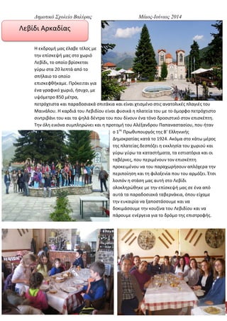 Δημοτικό Σχολείο Βαλύρας Μάιος-Ιούνιος 2014
4
Λεβίδι Αρκαδίας
Η εκδρομή μας έλαβε τέλος με
την επίσκεψή μας στο χωριό
Λεβίδι, το οποίο βρίσκεται
γύρω στα 20 λεπτά από το
σπήλαιο το οποίο
επισκεφθήκαμε. Πρόκειται για
ένα γραφικό χωριό, ήσυχο, με
υψόμετρο 850 μέτρα,
πετρόχτιστα και παραδοσιακά σπιτάκια και είναι χτισμένο στις ανατολικές πλαγιές του
Μαινάλου. Η καρδιά του Λεβιδίου είναι φυσικά η πλατεία του με το όμορφο πετρόχτιστο
σιντριβάνι του και τα ψηλά δέντρα του που δίνουν ένα τόνο δροσιστικό στον επισκέπτη.
Την όλη εικόνα συμπληρώνει και η προτομή του Αλέξανδρου Παπαναστασίου, που ήταν
ο 1ος
Πρωθυπουργός της Β’ Ελληνικής
Δημοκρατίας κατά το 1924. Ακόμα στο κάτω μέρος
της πλατείας δεσπόζει η εκκλησία του χωριού και
γύρω γύρω τα καταστήματα, τα εστιατόρια και οι
ταβέρνες, που περιμένουν τον επισκέπτη
προκειμένου να του παραχωρήσουν απλόχερα την
περιποίηση και τη φιλοξενία που του αρμόζει. Έτσι
λοιπόν η στάση μας αυτή στο Λεβίδι
ολοκληρώθηκε με την επίσκεψή μας σε ένα από
αυτά τα παραδοσιακά ταβερνάκια, όπου είχαμε
την ευκαιρία να ξαποστάσουμε και να
δοκιμάσουμε την κουζίνα του Λεβιδίου και να
πάρουμε ενέργεια για το δρόμο της επιστροφής.
 