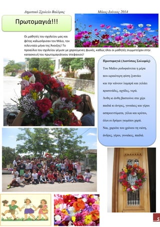 Δημοτικό Σχολείο Βαλύρας Μάιος-Ιούνιος 2014
5
Οι μαθητές του σχολείου μας και
φέτος καλωσόρισαν τον Μάιο, τον
τελευταίο μήνα της Άνοιξης! Το
προαύλιο του σχολείου γέμισε με χαρούμενες φωνές, καθώς όλοι οι μαθητές συμμετείχαν στην
κατασκευή του πρωτομαγιάτικου στεφανιού!
Πρωτομαγιά!!!
Πρωτομαγιά (Διονύσιος Σολωμός)
Του Μαΐου ροδοφαίνεται η μέρα
που ωραιότερη φύση ξυπνάει
και την κάνουν λαμπρά και γελάει
πρασινάδες, αχτίδες, νερά.
Άνθη κι άνθη βαστούνε στο χέρι
παιδιά κι άντρες, γυναίκες και γέροι
ασπροεντύματα, γέλια και κρότοι,
όλοι οι δρόμοι γιομάτοι χαρά.
Ναι, χαρείτε του χρόνου τη νιότη,
άνδρες, γέροι, γυναίκες, παιδιά.
 