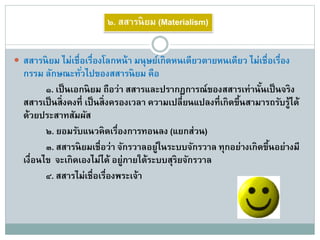  สสารนิยม ไม่เชื่อเรื่องโลกหน้า มนุษย์เกิดหนเดียวตายหนเดียว ไม่เชื่อเรื่อง
กรรม ลักษณะทั่วไปของสสารนิยม คือ
๑. เป็นเอกนิยม ถือว่า สสารและปรากฏการณ์ของสสารเท่านั้นเป็นจริง
สสารเป็นสิ่งคงที่ เป็นสิ่งครองเวลา ความเปลี่ยนแปลงที่เกิดขึ้นสามารถรับรู้ได้
ด้วยประสาทสัมผัส
๒. ยอมรับแนวคิดเรื่องการทอนลง (แยกส่วน)
๓. สสารนิยมเชื่อว่า จักรวาลอยู่ในระบบจักรวาล ทุกอย่างเกิดขึ้นอย่างมี
เงื่อนไข จะเกิดเองไม่ได้ อยู่ภายใต้ระบบสุริยจักรวาล
๔. สสารไม่เชื่อเรื่องพระเจ้า
๒. สสารนิยม (Materialism)
 