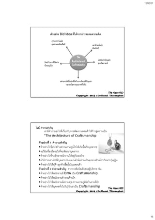 15/06/57
16
ตัวอยาง Bid Idea ที่ไดจากการระดมความคิด
The NewThe New HRDHRD
CopyrightCopyright 20142014 :: Dr.DanaiDr.Danai ThieanphutThieanphut
ตัวอยางที่ 1 คําถามสําคัญ
ํ  ไ ึ  ิใ ใ  ิ ึ้ ั
เรามีคําถามอะไรที่เกี่ยวกับการพัฒนาแพรนดาใหกาวสูความเปน
“The Architecture of Craftsmanship
(2) คําถามสําคัญ
•ทําอยางไรจึงจะสรางความภาคภูมิใจใหเกิดขึนกับบุคลากร
•จะใชเครื่องมืออะไรที่จะพัฒนาบุคลากร
•ทําอยางไรที่จะรักษาพนักงานใหอยูกับองคกร
•มีวิธีการอยางไรใหบุคลากรในแพรนดามีความเปนครอบครัวเดียวกันจากรุนสูรุน
•ทําอยางไรใหคูคา ลูกคาเชื่อมั่นในแพรนดา
ตัวอยางที่ 2 คําถามสําคัญ จากการคิดไอเดียของผบริหาร เชนตวอยางท 2 คาถามสาคญ จากการคดไอเดยของผูบรหาร เชน
•ทําอยางไรใหพนักงานมี DNA เปน Craftsmanship
•ทําอยางไรใหพนักงานทํางานดวยใจ
•ทําอยางไรใหพนักงานมีความสุข ความภาคภูมิใจในงานที่ทํา
•ทําอยางไรใหบุคคลทั่วไปรับรูวาเราเปน Craftsmanship The NewThe New HRDHRD
CopyrightCopyright 20142014 :: Dr.DanaiDr.Danai ThieanphutThieanphut
 
