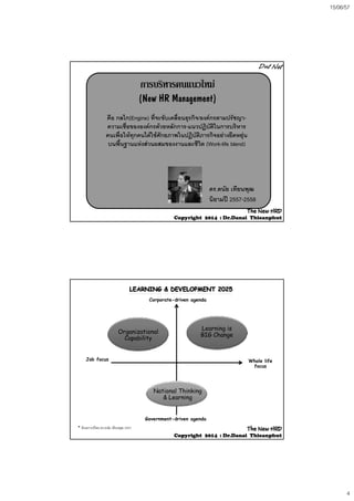 15/06/57
4
การบริหารคนแนวใหมการบริหารคนแนวใหม
(New HR Management)(New HR Management)
ื ไ ี่ ั ื่ ิ  ัคือ กลไก(Engine) ทีจะขับเคลือนธุรกิจ/องคกรตามปรัชญา-
ความเชื่อขององคกรดวยหลักการ-แนวปฏิบัติในการบริหาร
คนเพื่อใหทุกคนไดใชศักยภาพในปฏิบัติภารกิจอยางยืดหยุน
บนพื้นฐานแหงสวนผสมของงานและชีวิต (Work-life blend)
ดร.ดนัย เทียนพุฒ
นิยามป 2557-2558
The NewThe New HRDHRD
CopyrightCopyright 20142014 :: Dr.DanaiDr.Danai ThieanphutThieanphut
Organizational
Learning is
BIG Ch
Corporate-driven agenda
Organizational
Capability
BIG Change
Job focus Whole life
focus
Government-driven agenda
National Thinking
& Learning
* สังเคราะหโดย ดร.ดนัย เทียนพุฒ 2557 The NewThe New HRDHRD
CopyrightCopyright 20142014 :: Dr.DanaiDr.Danai ThieanphutThieanphut
 