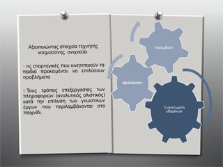 Αξιοποιώντας στοιχεία τεχνητής
νοημοσύνης ανιχνεύει
1.τις σταρτηγικές που κινητιποιούν τα
παιδιά προκειμένου να επιλύσουν
προβλήματα
2.Τους τρόπος επεξεργασίας των
πληροφοριών (αναλυτικός ολιστικός)
κατά την επίλυση των γνωστικων
έργων που περιλαμβάνονται στο
παιχνίδι.
 