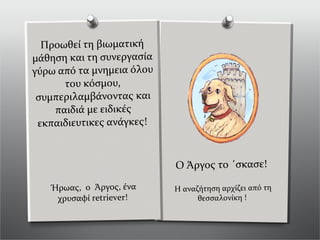 Ήρωας, ο Άργος, ένα
χρυσαφί retriever!
Προωθεί τη βιωματική
μάθηση και τη συνεργασία
γύρω από τα μνημεια όλου
του κόσμου,
συμπεριλαμβάνοντας και
παιδιά με ειδικές
εκπαιδιευτικες ανάγκες!
Ο Άργος το ΄σκασε!
Η αναζήτηση αρχίζει από τη
θεσσαλονίκη !
 