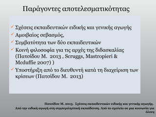 Παράγοντες αποτελεσματικότητας
 Σχέσεις εκπαιδευτικών ειδικής και γενικής αγωγής
 Αμοιβαίος σεβασμός,
 Συμβατότητα των δύο εκπαιδευτικών
 Κοινή φιλοσοφία για τις αρχές της διδασκαλίας
(Πατσίδου Μ. 2013 , Scruggs, Mastropieri &
Mcduffie 2007) )
 Υποστήριξη από το διευθυντή κατά τη διαχείριση των
κρίσεων (Πατσίδου Μ. 2013)
Πατσίδου Μ. 2013. Σχέσεις εκπαιδευτικών ειδικής και γενικής αγωγής.
Από την ειδική αγωγή στη συμπεριληπτική εκπαίδευση. Από το σχολείο σε μια κοινωνία για
όλους
 