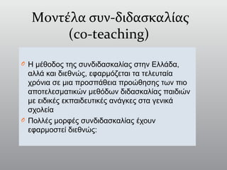 Μοντέλα συν-διδασκαλίας
(co-teaching)
O Η μέθοδος της συνδιδασκαλίας στην Ελλάδα,
αλλά και διεθνώς, εφαρμόζεται τα τελευταία
χρόνια σε μια προσπάθεια προώθησης των πιο
αποτελεσματικών μεθόδων διδασκαλίας παιδιών
με ειδικές εκπαιδευτικές ανάγκες στα γενικά
σχολεία
O Πολλές μορφές συνδιδασκαλίας έχουν
εφαρμοστεί διεθνώς:
 