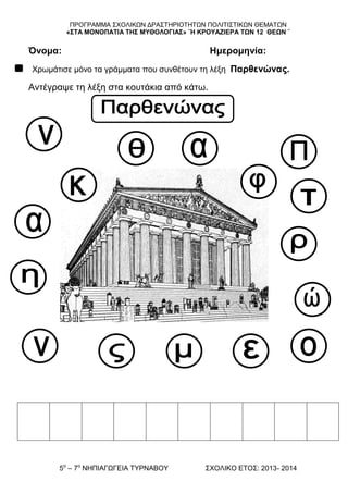 ΠΡΟΓΡΑΜΜΑ ΢ΥΟΛΗΚΧΝ ΓΡΑ΢ΣΖΡΗΟΣΖΣΧΝ ΠΟΛΗΣΗ΢ΣΗΚΧΝ ΘΔΜΑΣΧΝ
«΢ΣΑ ΜΟΝΟΠΑΣΘΑ ΣΗ΢ ΜΤΘΟΛΟΓΘΑ΢» ¨Η ΚΡΟΤΑΖΘΕΡΑ ΣΩΝ 12 ΘΕΩΝ ¨
5ν
– 7ν
ΝΖΠΗΑΓΧΓΔΗΑ ΣΤΡΝΑΒΟΤ ΢ΥΟΛΗΚΟ ΔΣΟ΢: 2013- 2014
Όνομα: Ημερομηνία:
Υξσκάηηζε κόλν ηα γξάκκαηα πνπ ζπλζέηνπλ ηε ιέμε Παρθενώνας.
Αληέγξαςε ηε ιέμε ζηα θνπηάθηα από θάησ.
 