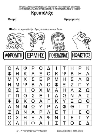 ΠΡΟΓΡΑΜΜΑ ΢ΥΟΛΗΚΧΝ ΓΡΑ΢ΣΖΡΗΟΣΖΣΧΝ ΠΟΛΗΣΗ΢ΣΗΚΧΝ ΘΔΜΑΣΧΝ
«΢ΣΑ ΜΟΝΟΠΑΣΘΑ ΣΗ΢ ΜΤΘΟΛΟΓΘΑ΢» ¨Η ΚΡΟΤΑΖΘΕΡΑ ΣΩΝ 12 ΘΕΩΝ ¨
5ν
– 7ν
ΝΖΠΗΑΓΧΓΔΗΑ ΣΤΡΝΑΒΟΤ ΢ΥΟΛΗΚΟ ΔΣΟ΢: 2013- 2014
Όνομα: Ημερομηνία:
Λύζε ην θξππηόιεμν. Βξεο ηα νλόκαηα ησλ ζεώλ.
Ο Α Φ Ρ Ο Γ Η Σ Ζ Ρ Κ
Φ Ζ Κ Λ Ξ Ο Κ Φ Β Ζ Α
Μ Τ Υ ΢ Δ Ρ Μ Ζ ΢ Λ Β
Ζ Μ Φ Β Α Ο Φ Ξ Ε Π Τ
Θ ΢ Η Ο Υ Μ Α Ζ Λ Ε Χ
Γ Π Ο ΢ Δ Η Γ Χ Ν Α ΢
Φ Β Κ Ο Α Γ Κ Τ Ξ Χ Θ
Α Ν Μ Χ Τ Ρ Γ Φ Θ Η Σ
Ε Χ Ν Α Ρ Λ Δ Σ Η ΢ Θ
Ο ΢ Ζ Ξ Λ Φ Ν Η Δ Γ Τ
Υ Λ Ζ Φ Α Η ΢ Σ Ο ΢ Γ
 
