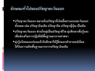 ลักษณะทั่วไปของปรัชญาตะวันออก
ปรัชญาตะวันออก หมายถึงปรัชญาที่เกิดขึ้นทางแถบตะวันออก
ทั้งหมด เช่น ปรัชญาอินเดีย ปรัชญาจีน ปรัชญาญี่ปุ่น เป็นต้น
ปรัชญาตะวันออก ส่วนใหญ่เป็นปรัชญาชีวิต มุ่งศึกษาเพื่อรู้และ
เพื่อส่งเสริมการปฏิบัติมีพื้นฐานมาจากศาสนา
มุ่งรู้แจ้งตนเองก่อนแล้วจึงศึกษาให้รู้สิ่งนอกตัวภายหลังโดย
ได้รับความคิดพื้นฐานมากจากปรัชญาอินเดีย
 