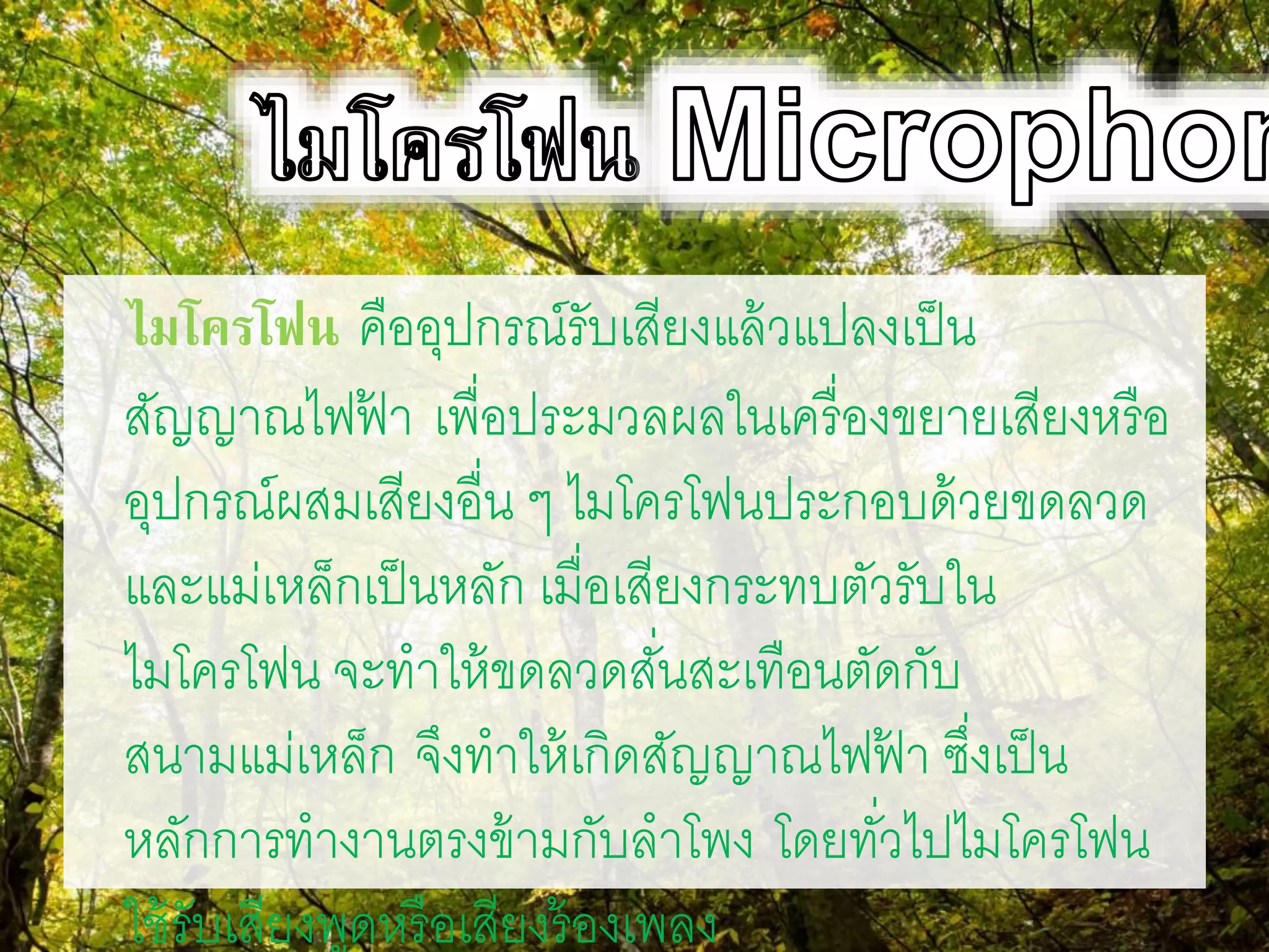 ไมโครโฟน คืออุปกรณ์รับเสียงแล้วแปลงเป็น
สัญญาณไฟฟ้ า เพื่อประมวลผลในเครื่องขยายเสียงหรือ
อุปกรณ์ผสมเสียงอื่น ๆ ไมโครโฟนประกอบด้วยขดลวด
และแม่เหล็กเป็นหลัก เมื่อเสียงกระทบตัวรับใน
ไมโครโฟน จะทาให้ขดลวดสั่นสะเทือนตัดกับ
สนามแม่เหล็ก จึงทาให้เกิดสัญญาณไฟฟ้ า ซึ่งเป็น
หลักการทางานตรงข้ามกับลาโพง โดยทั่วไปไมโครโฟน
ใช้รับเสียงพูดหรือเสียงร้องเพลง
 