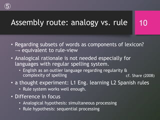 Assembly route: analogy vs. rule
• Regarding subsets of words as components of lexicon?
→ equivalent to rule-view
• Analogical rationale is not needed especially for
languages with regular spelling system.
• English as an outlier language regarding regularity &
complexity of spelling
• a thought experiment: L1 Eng. learning L2 Spanish rules
• Rule system works well enough.
• Difference in focus
• Analogical hypothesis: simultaneous processing
• Rule hypothesis: sequential processing
10
cf. Share (2008)
⑤
 
