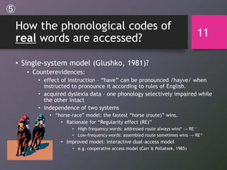 How the phonological codes of
real words are accessed?
• Single-system model (Glushko, 1981)?
• Counterevidences:
• effect of instruction – “have” can be pronounced /hayve/ when
instructed to pronounce it according to rules of English.
• acquired dyslexia data – one phonology selectively impaired while
the other intact
• independence of two systems
• “horse-race” model: the fastest “horse (route)” wins.
• Rationale for “Regularity effect (RE)”
• High-frequency words: addressed route always wins* → RE－
• Low-frequency words: assembled route sometimes wins → RE＋
• Improved model: interactive dual-access model
• e.g. cooperative access model (Carr & Pollatsek, 1985)
11
⑤
 